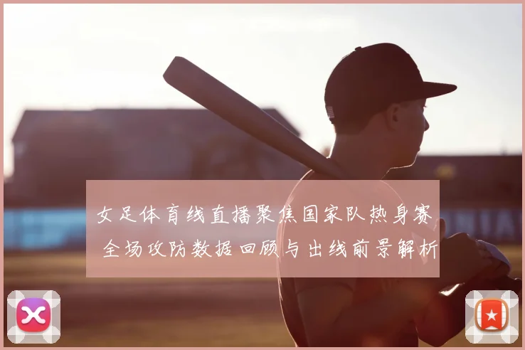 女足体育线直播聚焦国家队热身赛 全场攻防数据回顾与出线前景解析