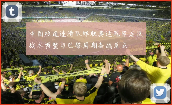 中国短道速滑队蝉联奥运冠军后技战术调整与巴黎周期备战看点