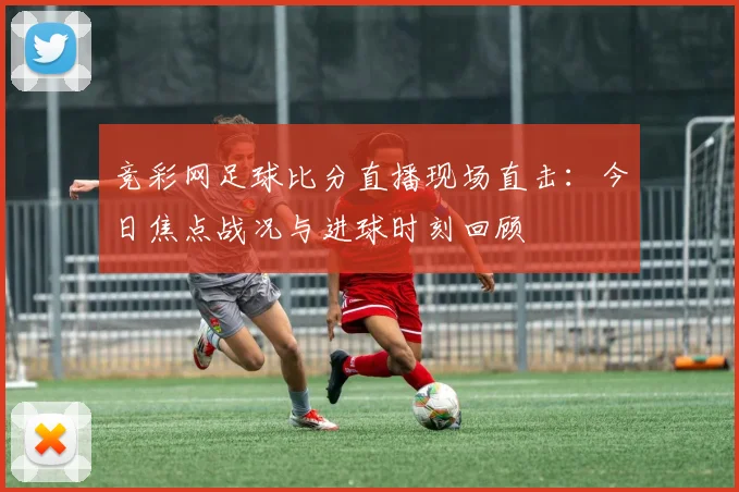 竞彩网足球比分直播现场直击:今日焦点战况与进球时刻回顾