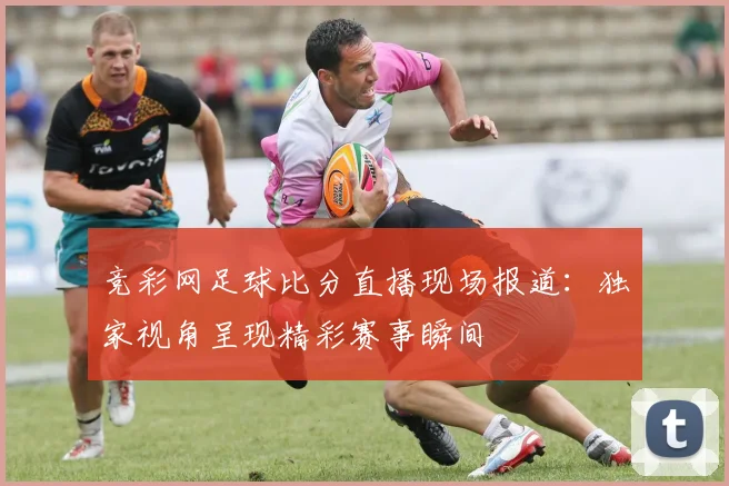 竞彩网足球比分直播现场报道：独家视角呈现精彩赛事瞬间