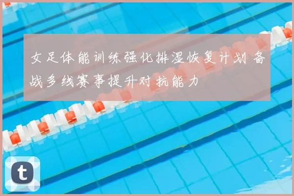 女足体能训练强化排湿恢复计划 备战多线赛事提升对抗能力
