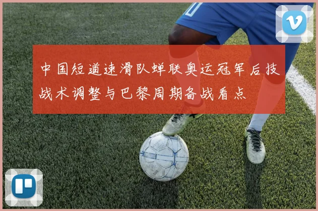 中国短道速滑队蝉联奥运冠军后技战术调整与巴黎周期备战看点